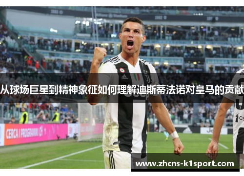 从球场巨星到精神象征如何理解迪斯蒂法诺对皇马的贡献