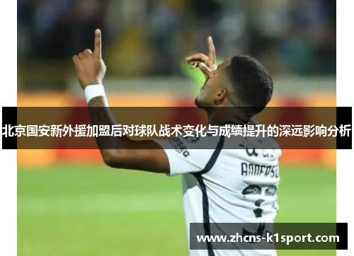 北京国安新外援加盟后对球队战术变化与成绩提升的深远影响分析