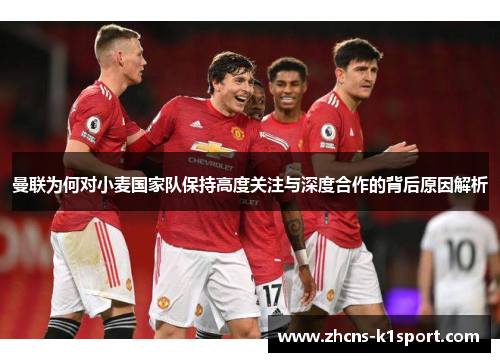 曼联为何对小麦国家队保持高度关注与深度合作的背后原因解析