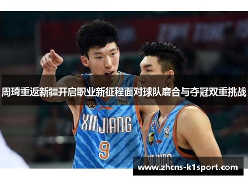 周琦重返新疆开启职业新征程面对球队磨合与夺冠双重挑战