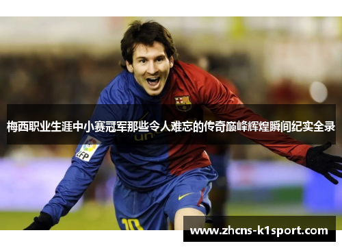 梅西职业生涯中小赛冠军那些令人难忘的传奇巅峰辉煌瞬间纪实全录