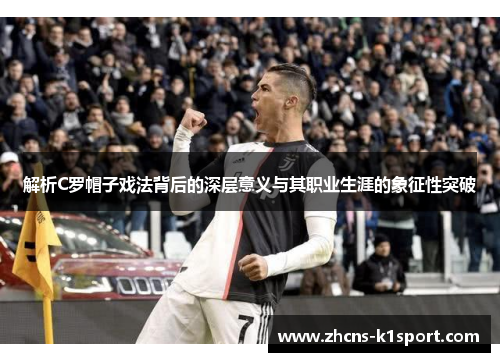 解析C罗帽子戏法背后的深层意义与其职业生涯的象征性突破