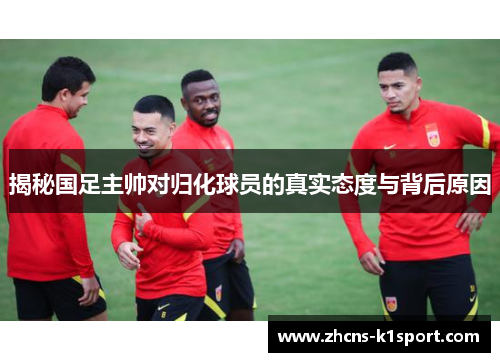 揭秘国足主帅对归化球员的真实态度与背后原因