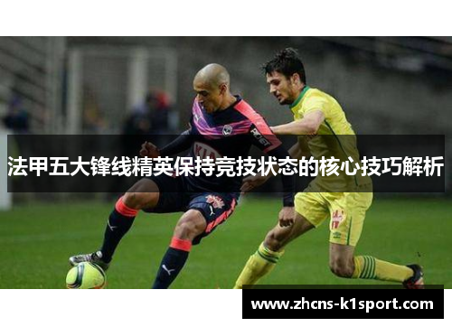法甲五大锋线精英保持竞技状态的核心技巧解析 法甲五大锋线精英保持竞技状态的核心技巧解析