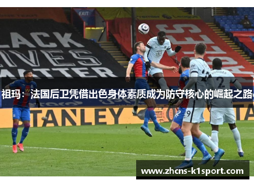 祖玛:法国后卫凭借出色身体素质成为防守核心的崛起之路 祖玛:法国后卫凭借出色身体素质成为防守核心的崛起之路